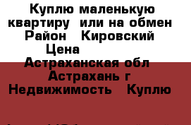 Куплю маленькую квартиру, или на обмен › Район ­ Кировский › Цена ­ 800 000 - Астраханская обл., Астрахань г. Недвижимость » Куплю   